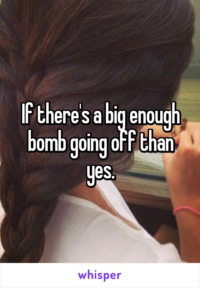 If there's a big enough bomb going off than yes.