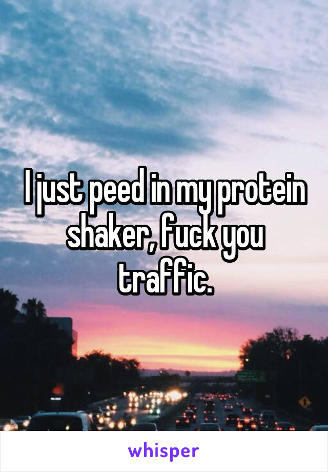 I just peed in my protein shaker, fuck you traffic.