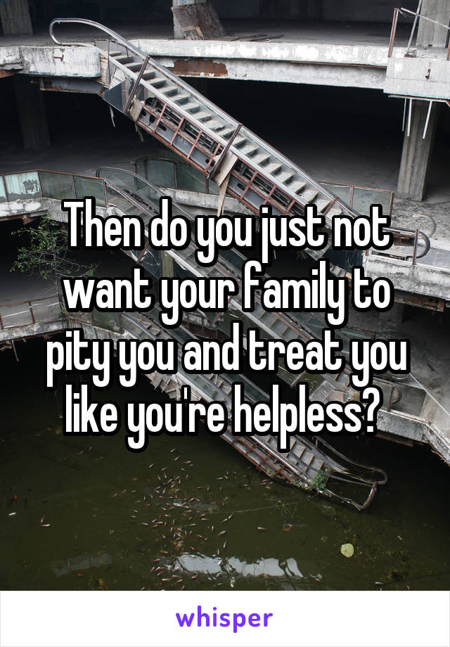 Then do you just not want your family to pity you and treat you like you're helpless? 
