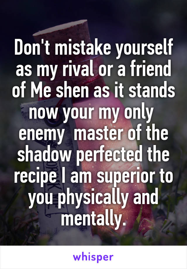 Don't mistake yourself as my rival or a friend of Me shen as it stands now your my only  enemy  master of the shadow perfected the recipe I am superior to you physically and mentally.