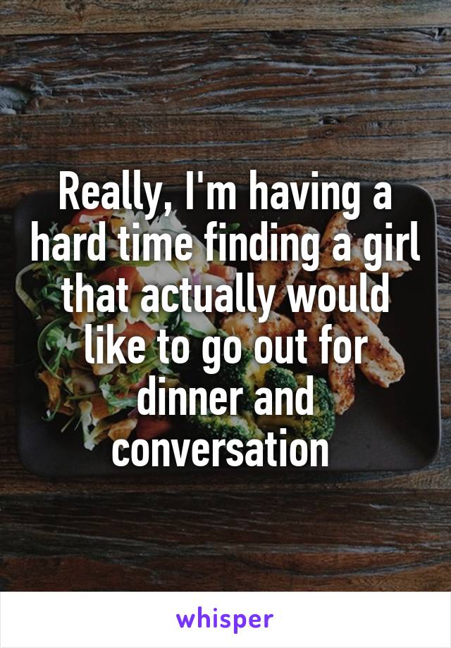 Really, I'm having a hard time finding a girl that actually would like to go out for dinner and conversation 