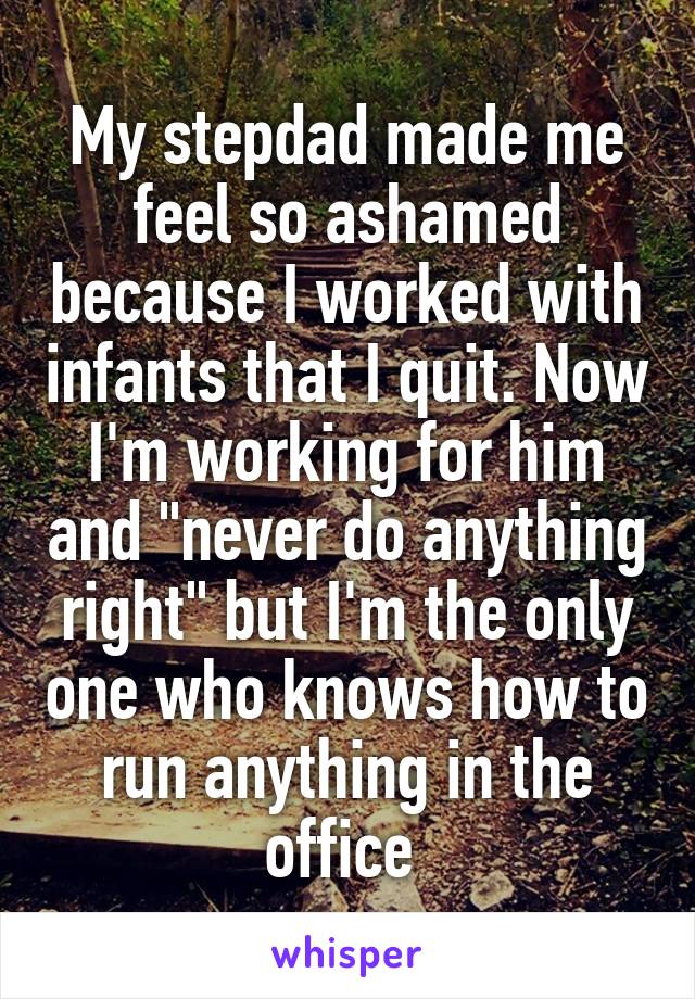 My stepdad made me feel so ashamed because I worked with infants that I quit. Now I'm working for him and "never do anything right" but I'm the only one who knows how to run anything in the office 