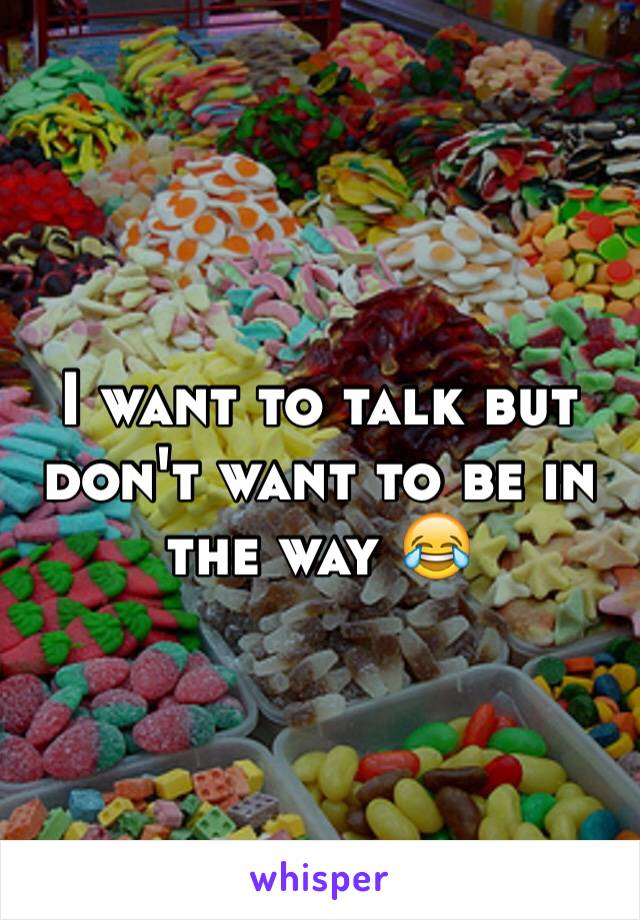 I want to talk but don't want to be in the way 😂
