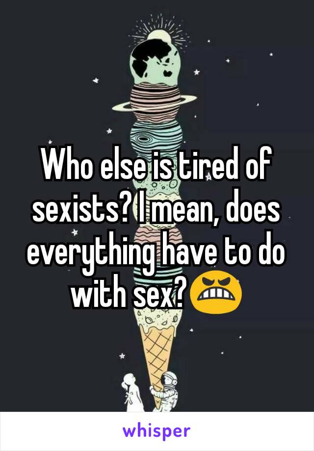 Who else is tired of sexists? I mean, does everything have to do with sex?😬