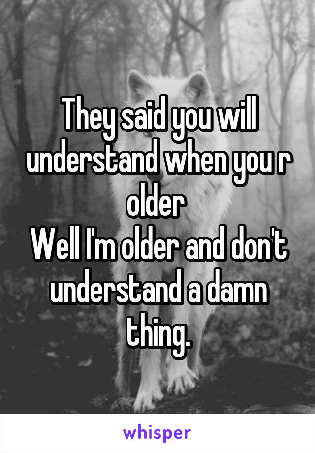 They said you will understand when you r older 
Well I'm older and don't understand a damn thing.