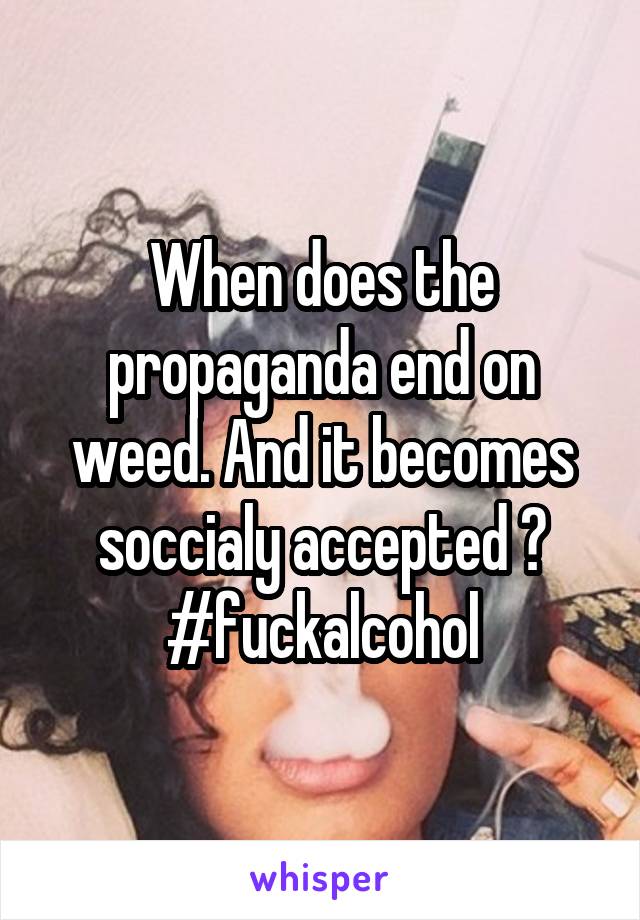 When does the propaganda end on weed. And it becomes soccialy accepted ? #fuckalcohol