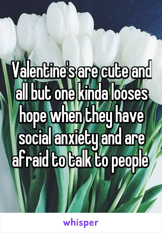 Valentine's are cute and all but one kinda looses hope when they have social anxiety and are afraid to talk to people 