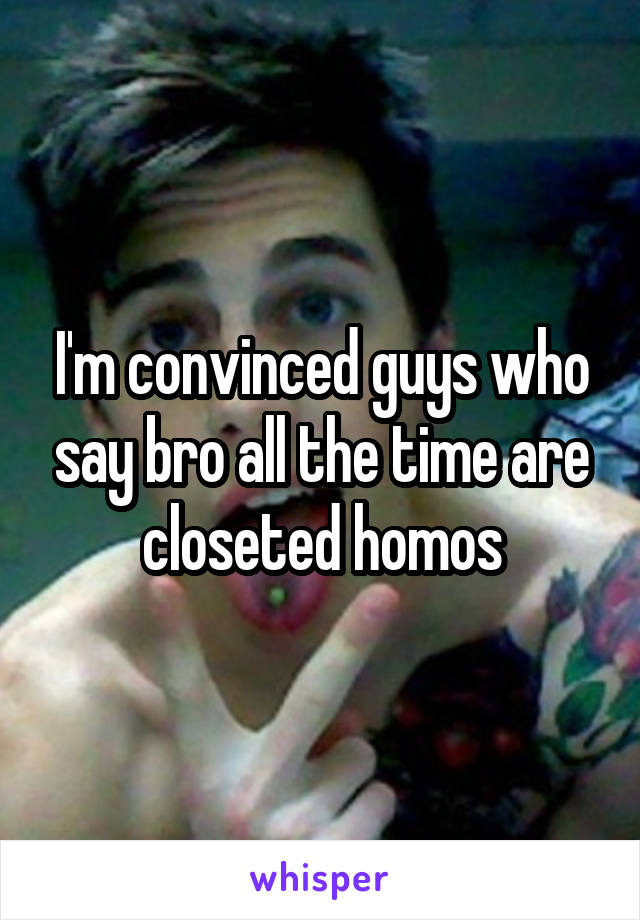 I'm convinced guys who say bro all the time are closeted homos