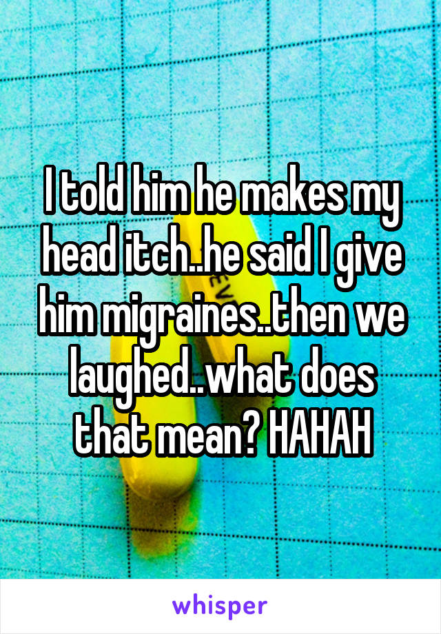 I told him he makes my head itch..he said I give him migraines..then we laughed..what does that mean? HAHAH