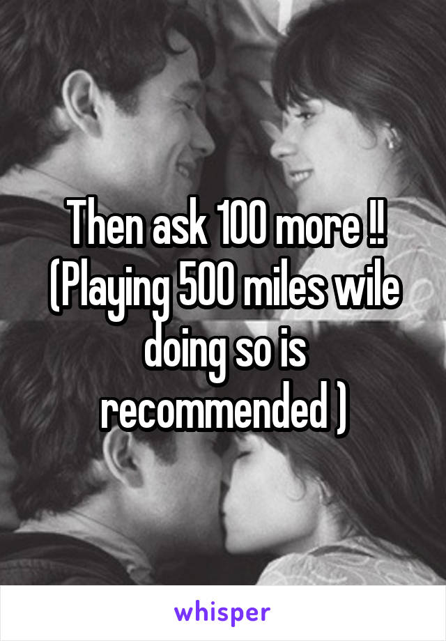 Then ask 100 more !! (Playing 500 miles wile doing so is recommended )