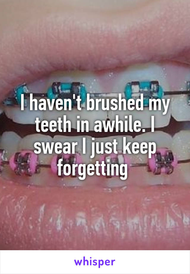 I haven't brushed my teeth in awhile. I swear I just keep forgetting 