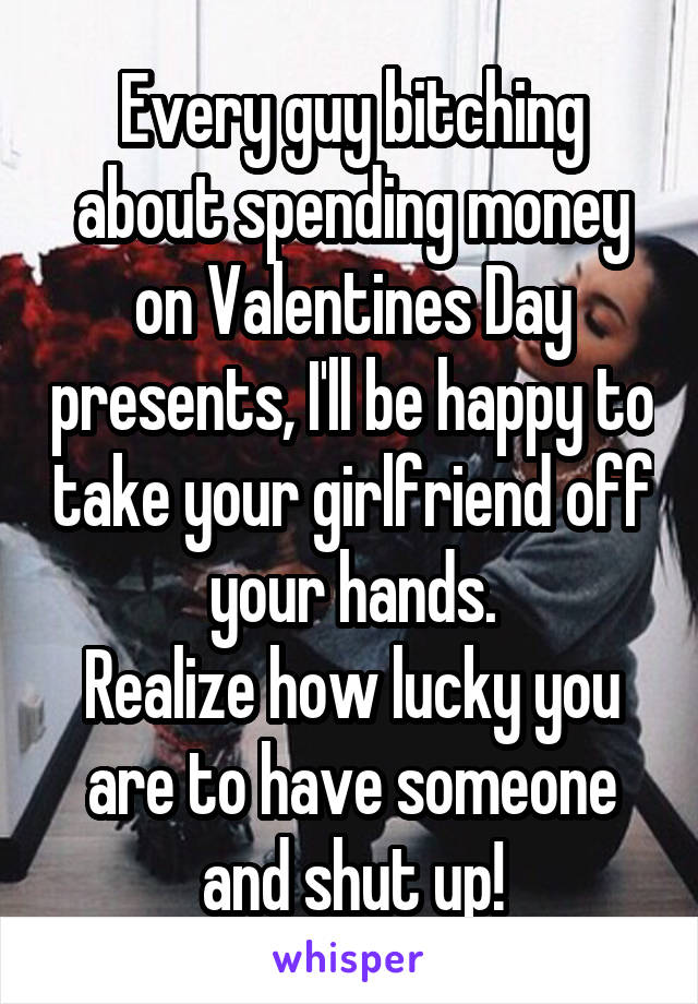 Every guy bitching about spending money on Valentines Day presents, I'll be happy to take your girlfriend off your hands.
Realize how lucky you are to have someone and shut up!