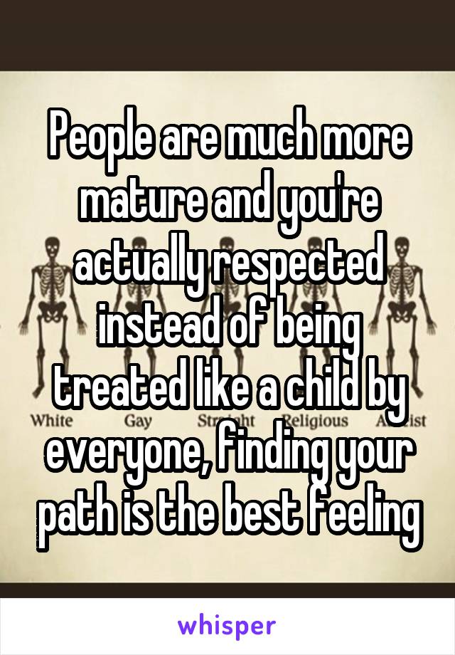 People are much more mature and you're actually respected instead of being treated like a child by everyone, finding your path is the best feeling