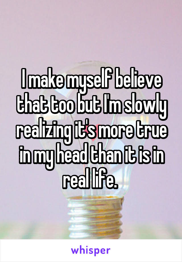 I make myself believe that too but I'm slowly realizing it's more true in my head than it is in real life. 