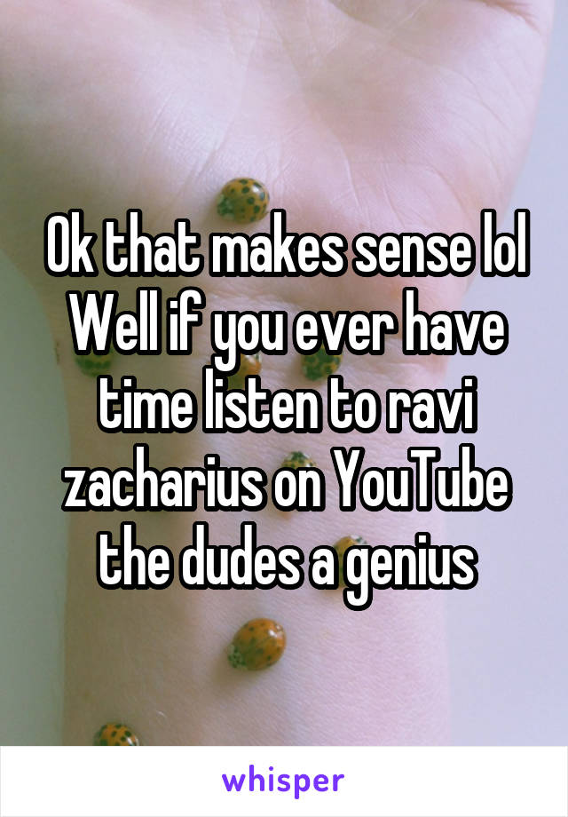 Ok that makes sense lol Well if you ever have time listen to ravi zacharius on YouTube the dudes a genius