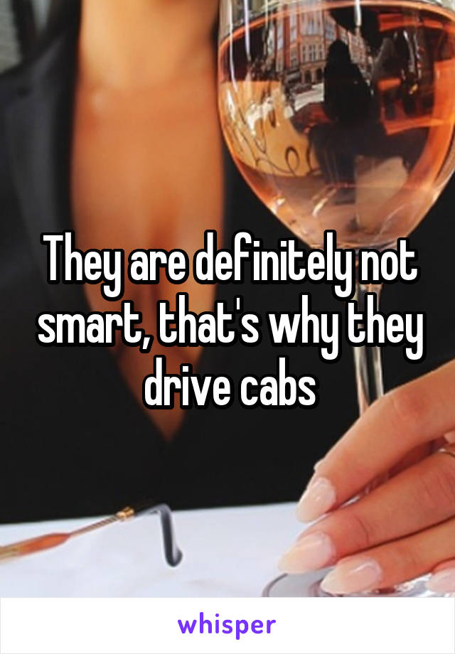 They are definitely not smart, that's why they drive cabs