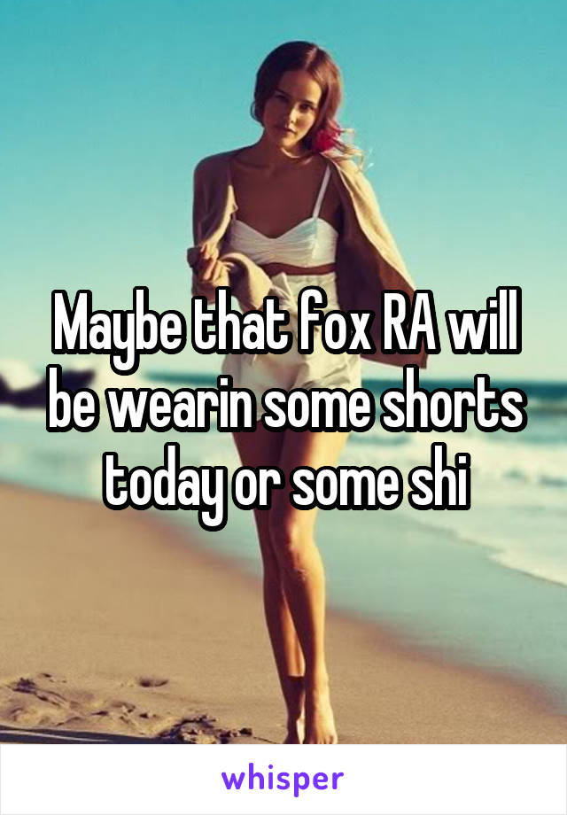 Maybe that fox RA will be wearin some shorts today or some shi