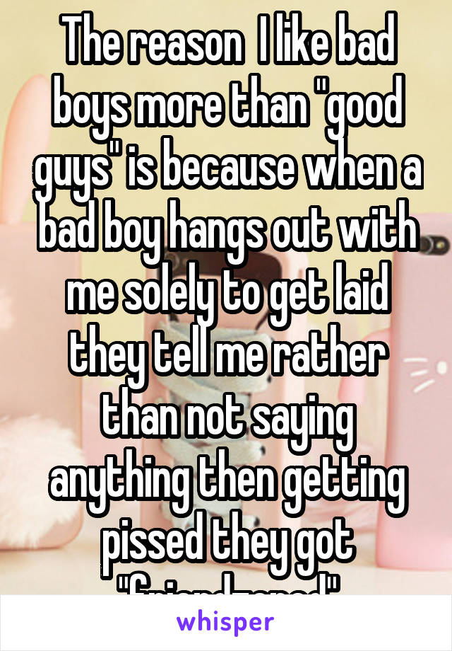 The reason  I like bad boys more than "good guys" is because when a bad boy hangs out with me solely to get laid they tell me rather than not saying anything then getting pissed they got "friendzoned"