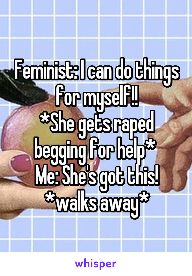 Feminist: I can do things for myself!!
*She gets raped begging for help* 
Me: She's got this! *walks away*