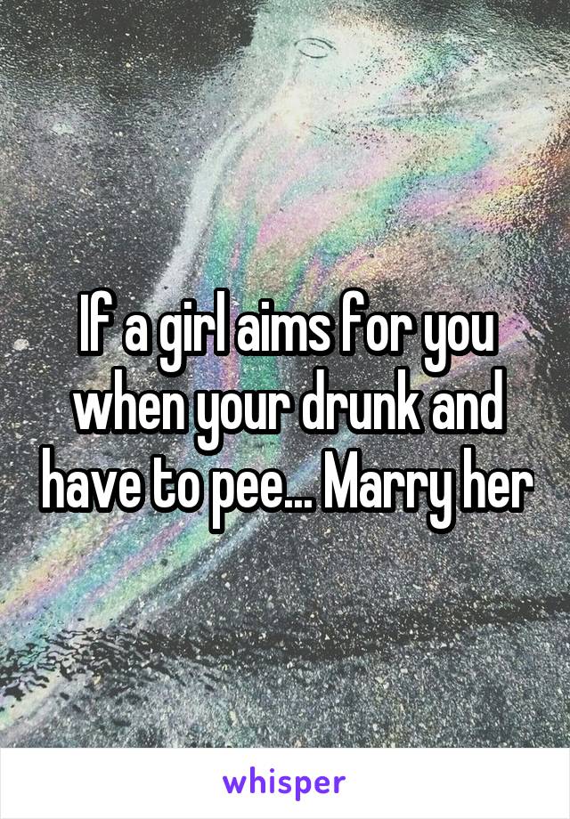 If a girl aims for you when your drunk and have to pee... Marry her