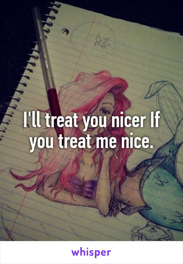 I'll treat you nicer If you treat me nice.