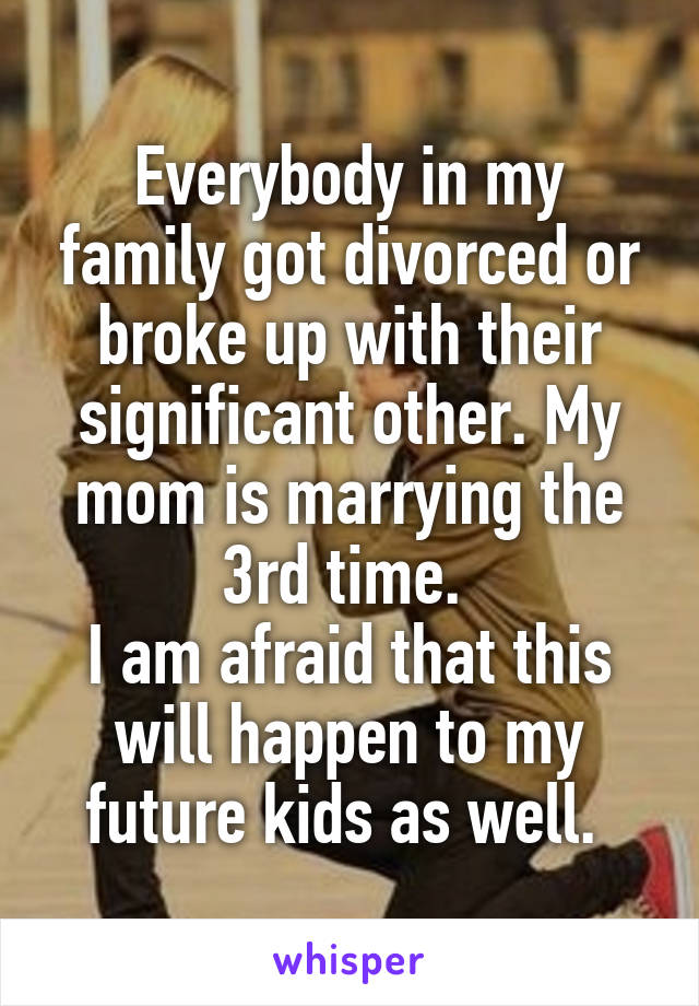 Everybody in my family got divorced or broke up with their significant other. My mom is marrying the 3rd time. 
I am afraid that this will happen to my future kids as well. 