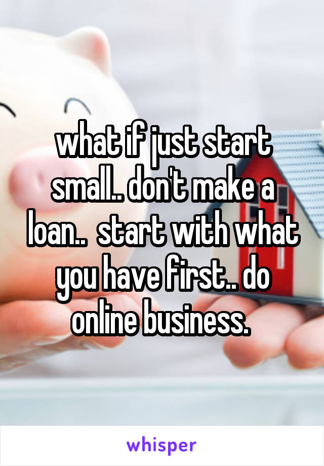 what if just start small.. don't make a loan..  start with what you have first.. do online business. 