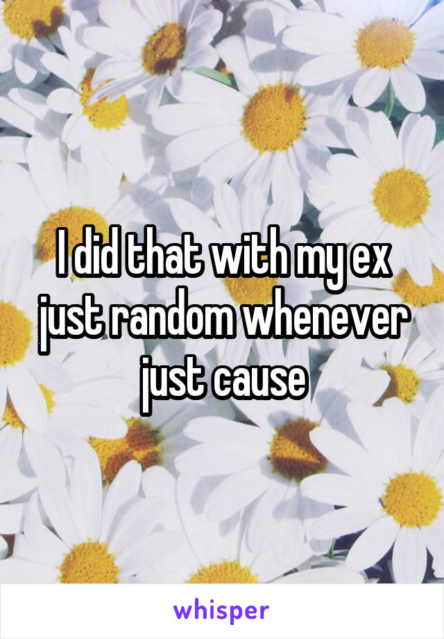 I did that with my ex just random whenever just cause