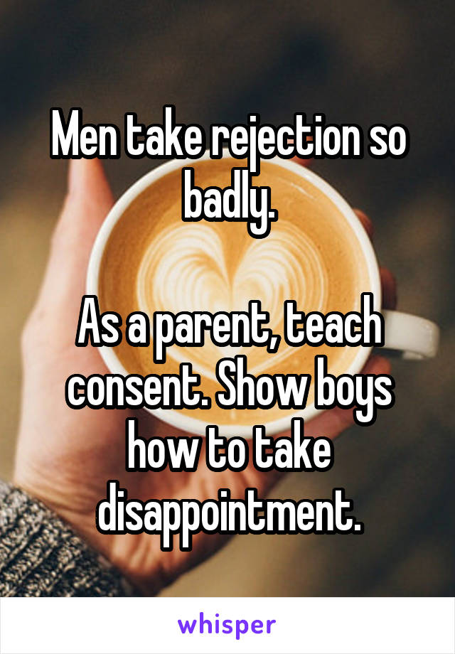 Men take rejection so badly.

As a parent, teach consent. Show boys how to take disappointment.