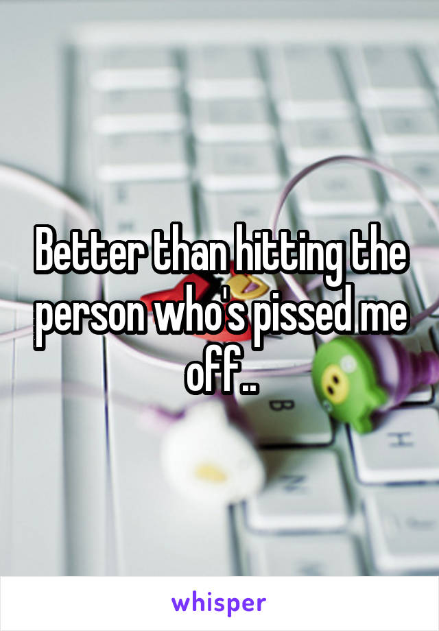 Better than hitting the person who's pissed me off..