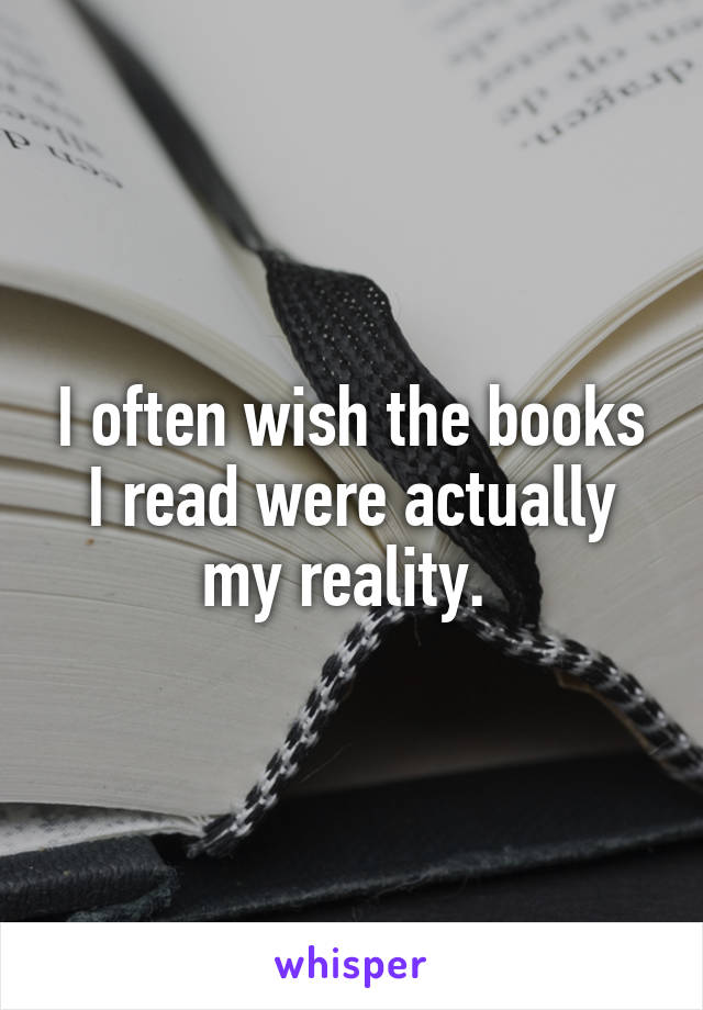 I often wish the books I read were actually my reality. 