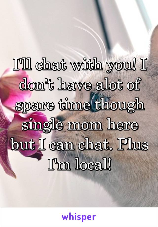 I'll chat with you! I don't have alot of spare time though single mom here but I can chat. Plus I'm local!