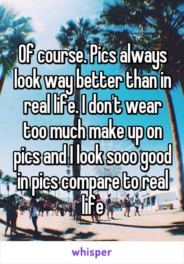 Of course. Pics always look way better than in real life. I don't wear too much make up on pics and I look sooo good in pics compare to real life
