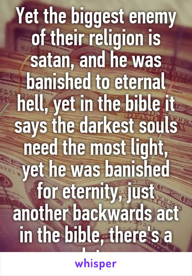 Yet the biggest enemy of their religion is satan, and he was banished to eternal hell, yet in the bible it says the darkest souls need the most light, yet he was banished for eternity, just another backwards act in the bible, there's a lot. 