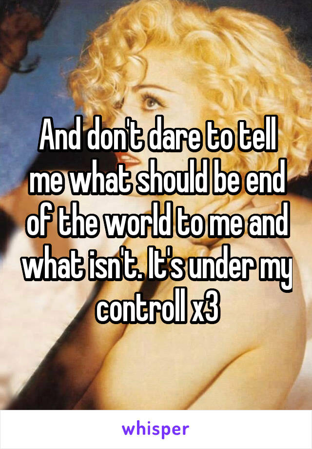 And don't dare to tell me what should be end of the world to me and what isn't. It's under my controll x3