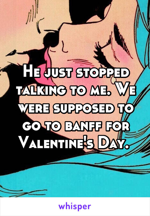 He just stopped talking to me. We were supposed to go to banff for Valentine's Day. 