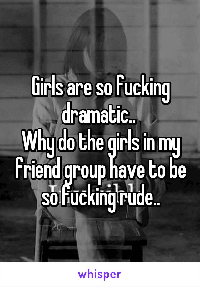 Girls are so fucking dramatic.. 
Why do the girls in my friend group have to be so fucking rude..