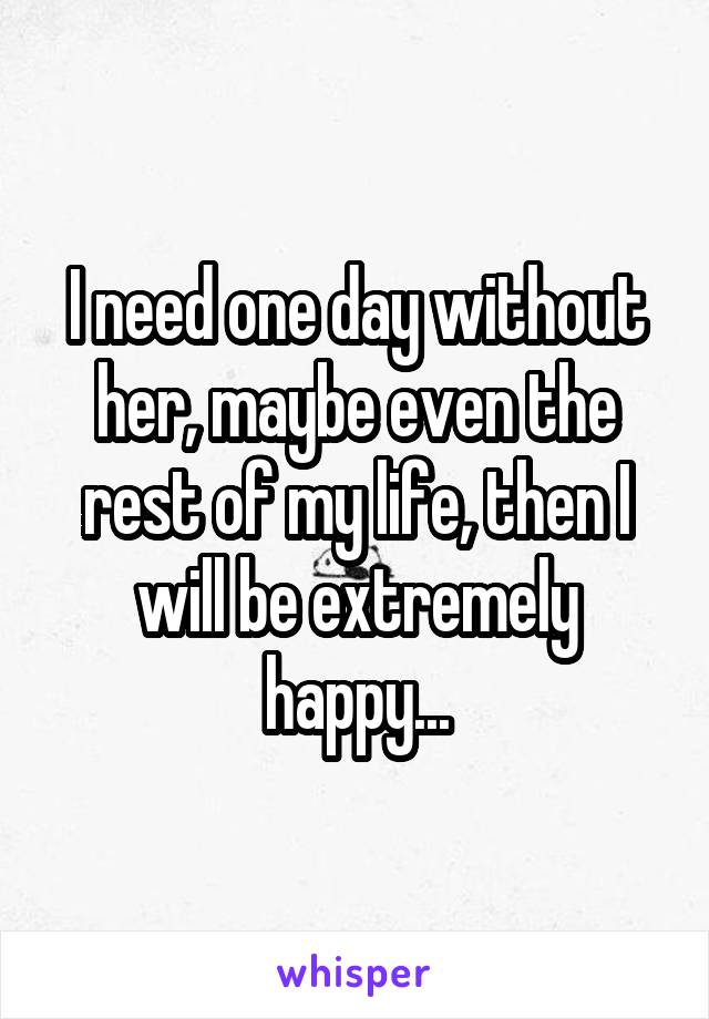 I need one day without her, maybe even the rest of my life, then I will be extremely happy...