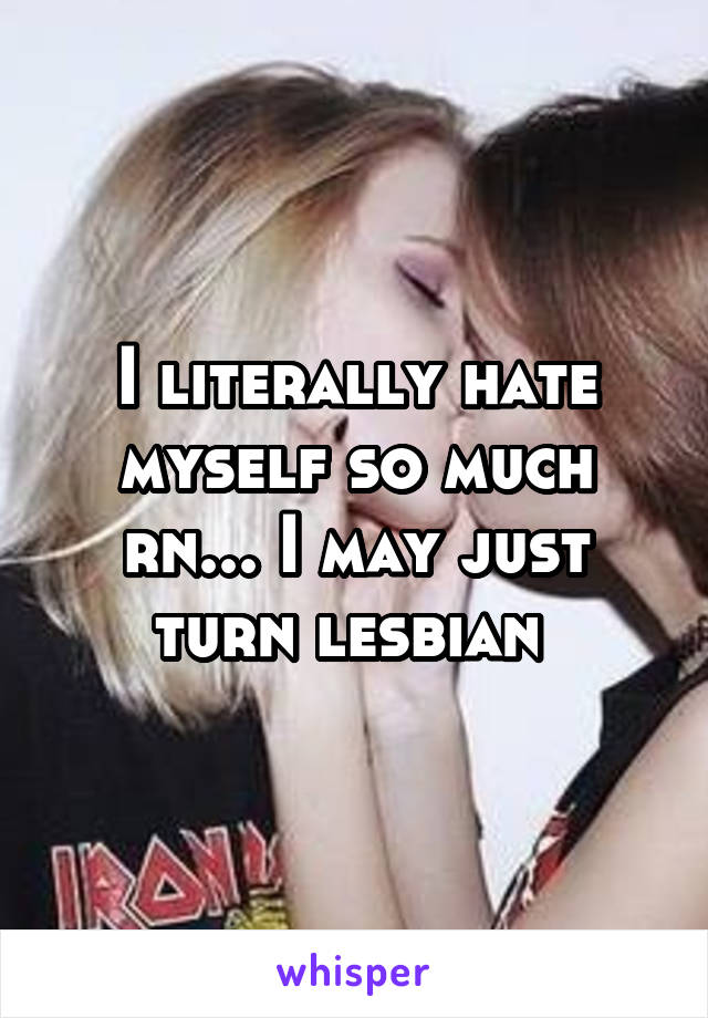 I literally hate myself so much rn... I may just turn lesbian 