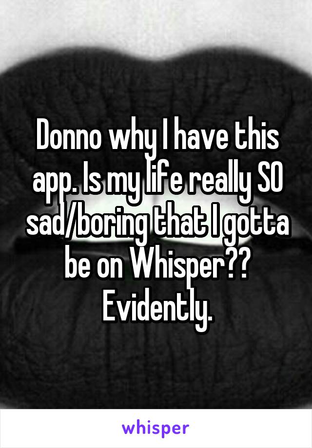 Donno why I have this app. Is my life really SO sad/boring that I gotta be on Whisper?? Evidently.