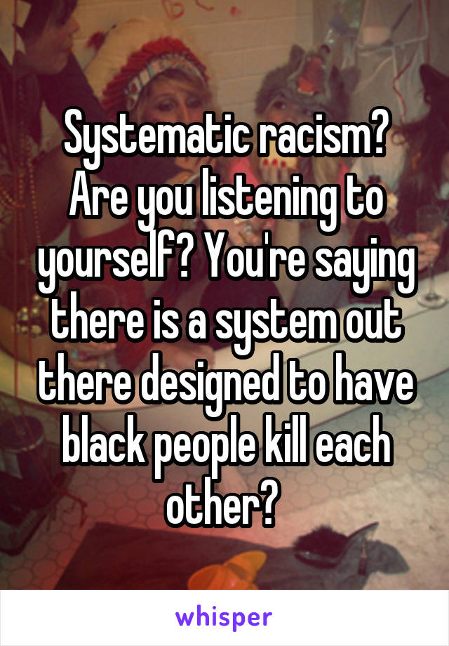 Systematic racism? Are you listening to yourself? You're saying there is a system out there designed to have black people kill each other? 