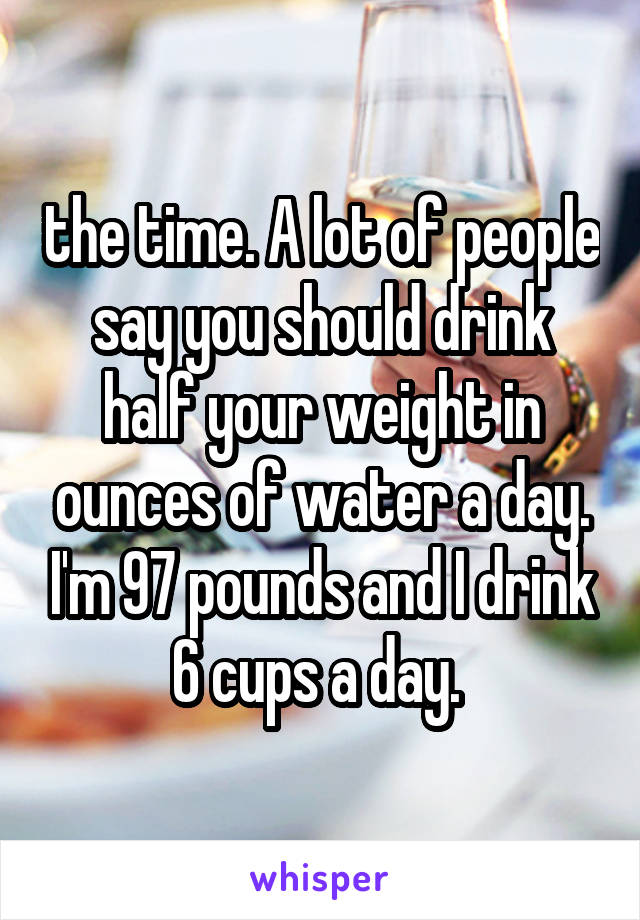 the time. A lot of people say you should drink half your weight in ounces of water a day. I'm 97 pounds and I drink 6 cups a day. 