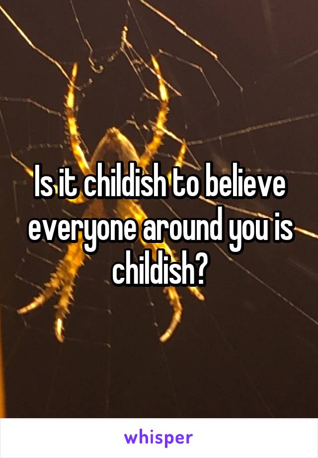 Is it childish to believe everyone around you is childish?