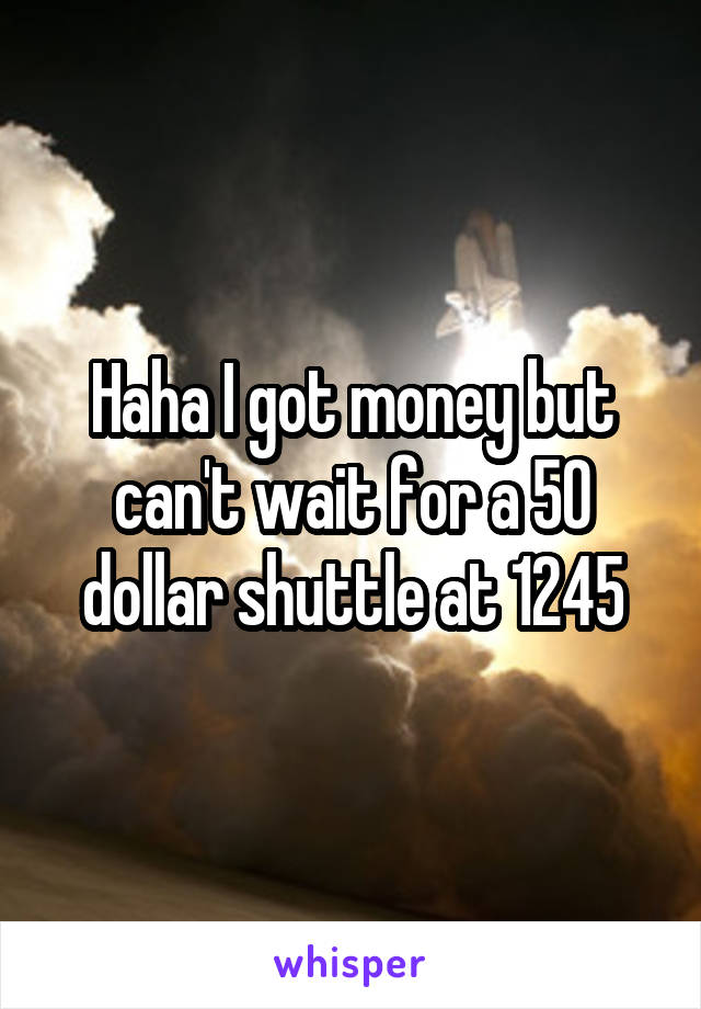 Haha I got money but can't wait for a 50 dollar shuttle at 1245
