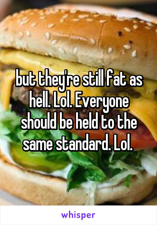 but they're still fat as hell. Lol. Everyone should be held to the same standard. Lol. 