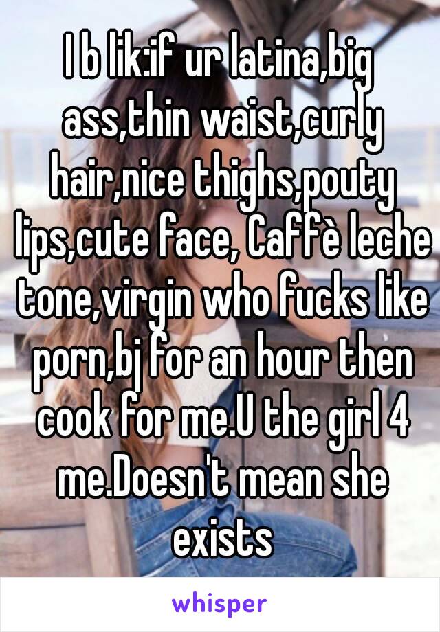 I b lik:if ur latina,big ass,thin waist,curly hair,nice thighs,pouty lips,cute face, Caffè leche tone,virgin who fucks like porn,bj for an hour then cook for me.U the girl 4 me.Doesn't mean she exists