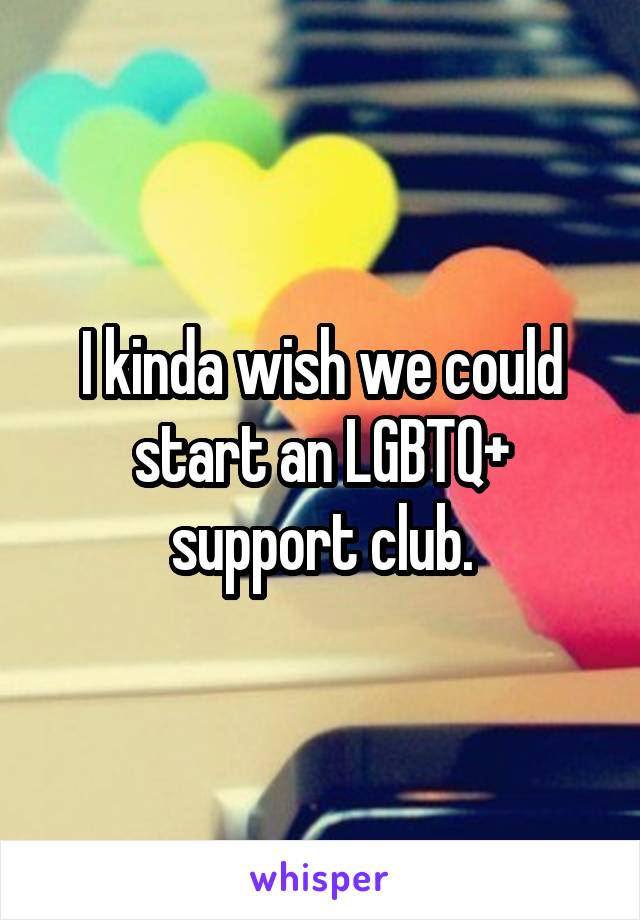 I kinda wish we could start an LGBTQ+ support club.
