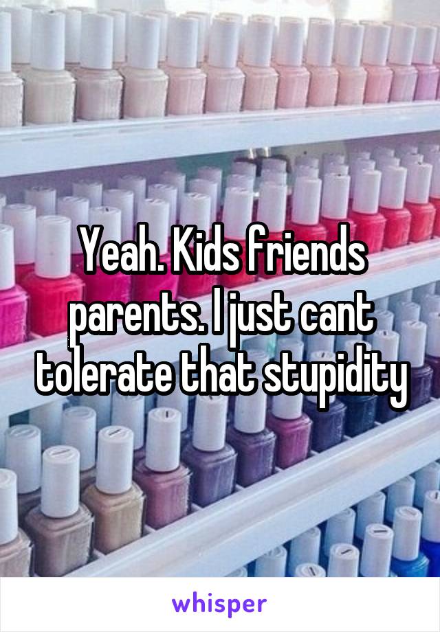 Yeah. Kids friends parents. I just cant tolerate that stupidity