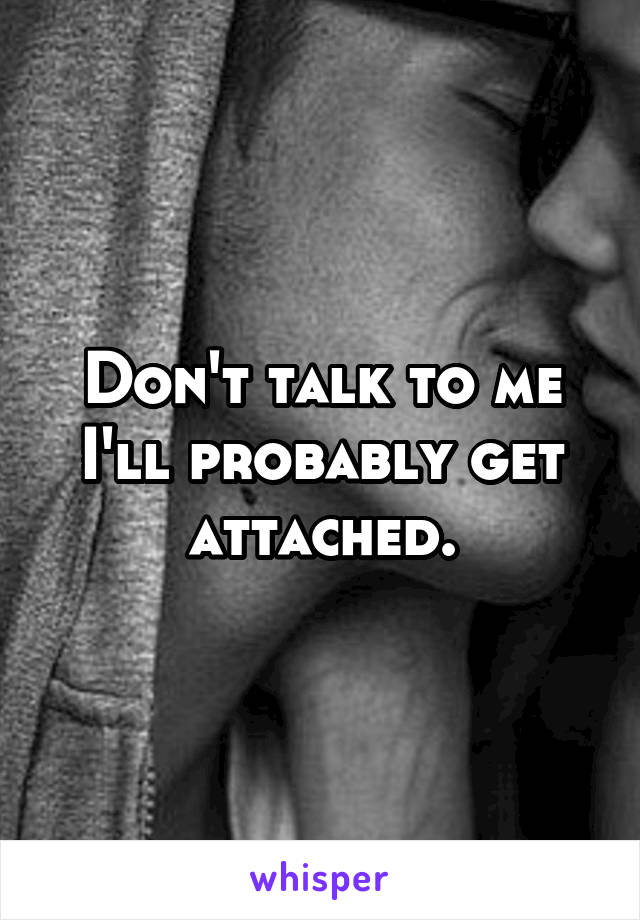 Don't talk to me I'll probably get attached.