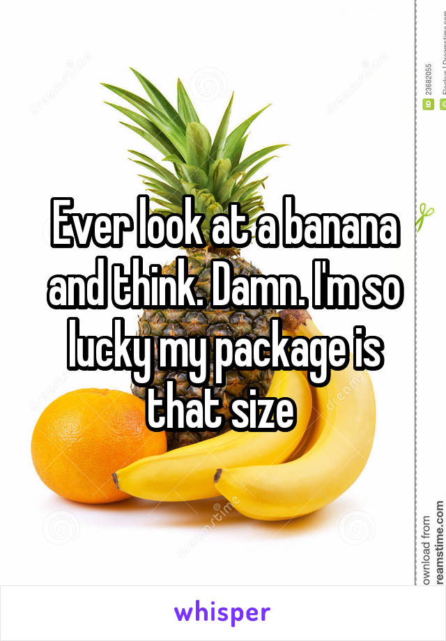 Ever look at a banana and think. Damn. I'm so lucky my package is that size 